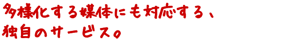 多様化する媒体にも対応する、独自のサービス。
