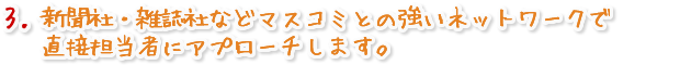 新聞社・雑誌社などマスコミとの強いネットワークで直接担当者にアプローチします。