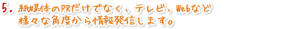 紙媒体のPRだけでなく、テレビ、Webなど様々な角度から情報発信します。